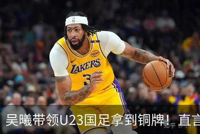 吴曦带领U23国足拿到铜牌！直言点球大战开始前，他眼睛是湿润的