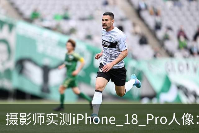 摄影师实测iPhone 18 Pro人像：多数场景逼近专业相机